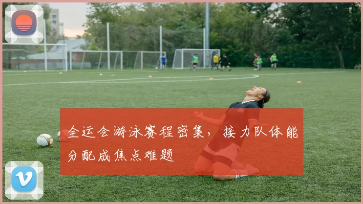 全运会游泳赛程密集，接力队体能分配成焦点难题