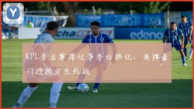 KPL季后赛席位争夺白热化，老牌豪门迎抢分生死战