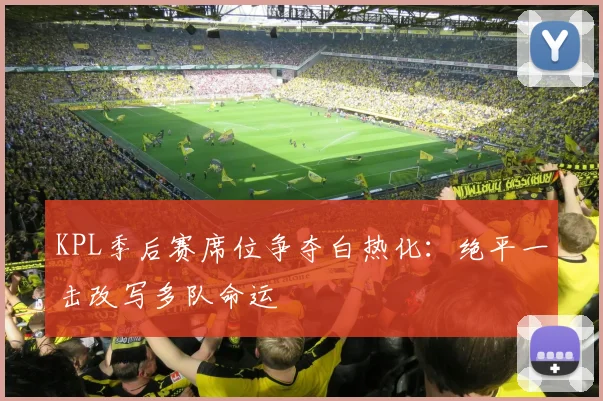 KPL季后赛席位争夺白热化：绝平一击改写多队命运