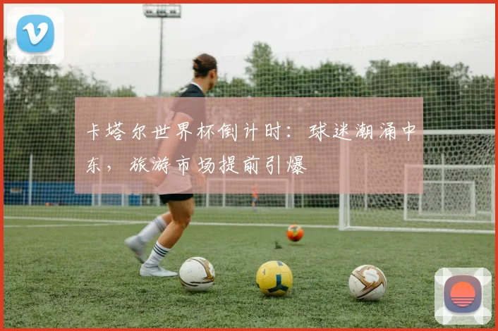 卡塔尔世界杯倒计时：球迷潮涌中东，旅游市场提前引爆