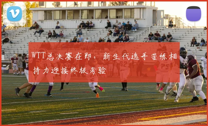 WTT总决赛在即，新生代选手苦练相持力迎接终极考验