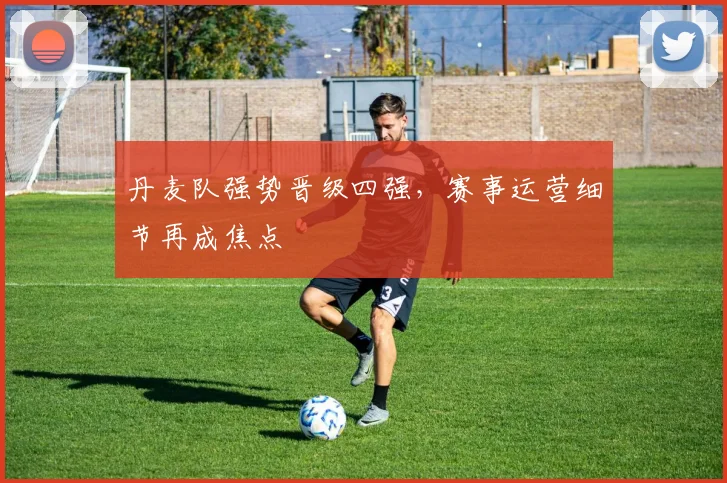 丹麦队强势晋级四强，赛事运营细节再成焦点