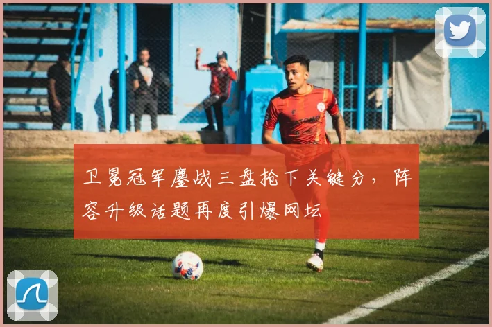 卫冕冠军鏖战三盘抢下关键分，阵容升级话题再度引爆网坛