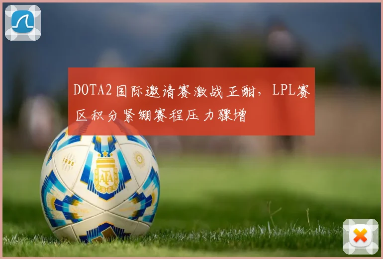 DOTA2国际邀请赛激战正酣，LPL赛区积分紧绷赛程压力骤增