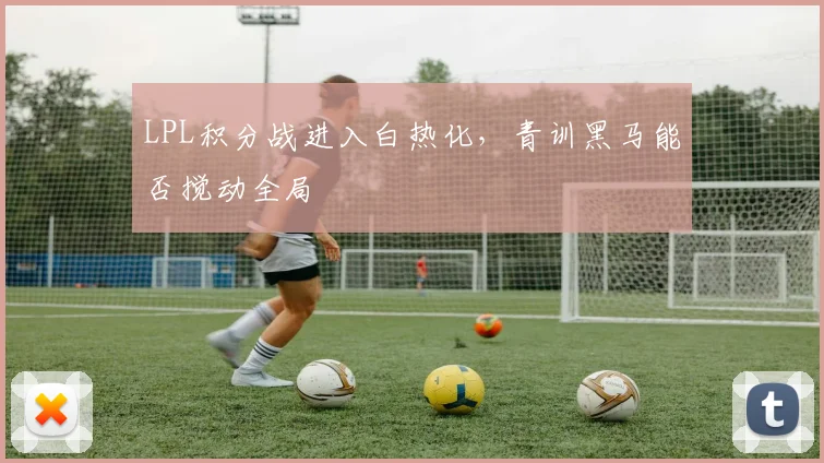 LPL积分战进入白热化，青训黑马能否搅动全局