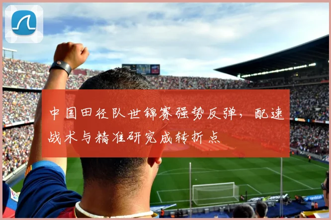 中国田径队世锦赛强势反弹，配速战术与精准研究成转折点