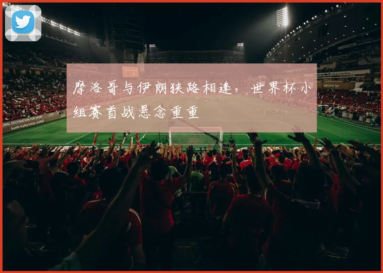 摩洛哥与伊朗狭路相逢，世界杯小组赛首战悬念重重