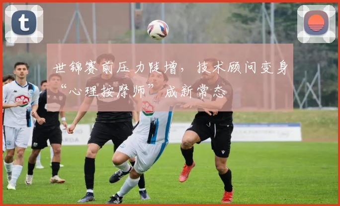 世锦赛前压力陡增，技术顾问变身“心理按摩师”成新常态