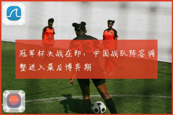 冠军杯决战在即，中国战队阵容调整进入最后博弈期