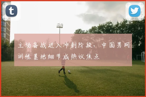 主场备战进入冲刺阶段，中国男网训练基地细节成热议焦点