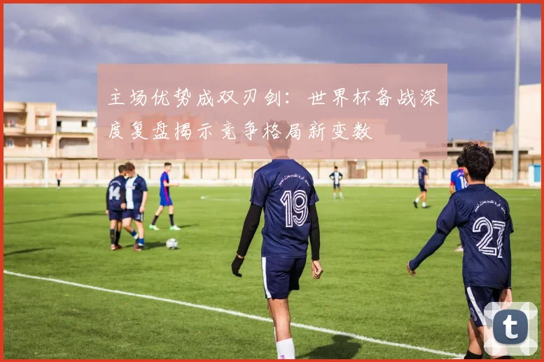 主场优势成双刃剑：世界杯备战深度复盘揭示竞争格局新变数