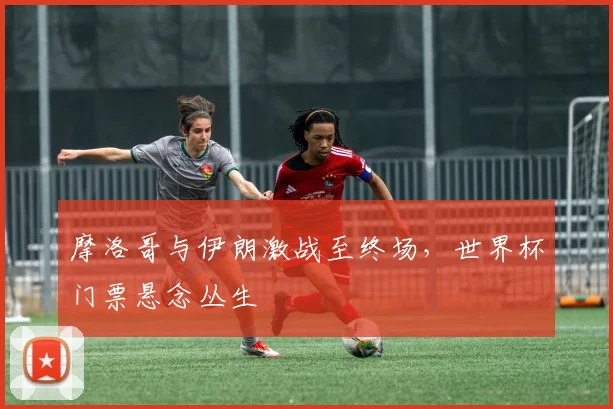 摩洛哥与伊朗激战至终场，世界杯门票悬念丛生