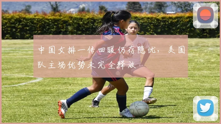 中国女排一传回暖仍存隐忧，美国队主场优势未完全释放