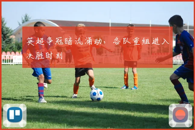 英超争冠暗流涌动，各队重组进入决胜时刻