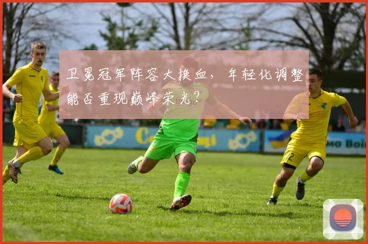 卫冕冠军阵容大换血，年轻化调整能否重现巅峰荣光？