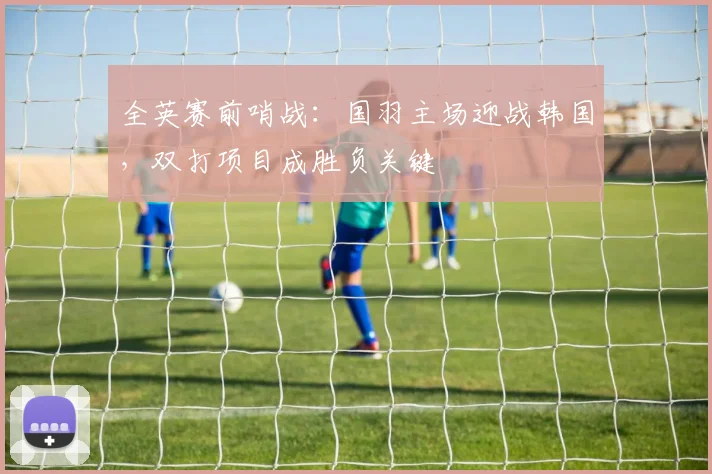 全英赛前哨战：国羽主场迎战韩国，双打项目成胜负关键