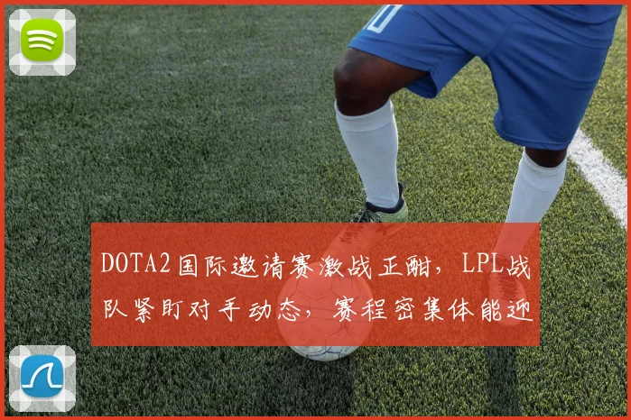 DOTA2国际邀请赛激战正酣，LPL战队紧盯对手动态，赛程密集体能迎考验