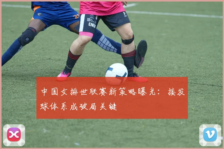 中国女排世联赛新策略曝光：接发球体系成破局关键