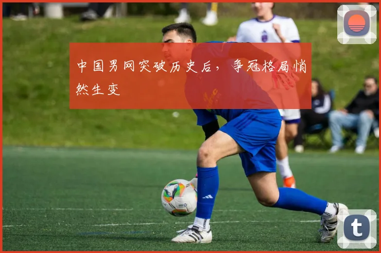 中国男网突破历史后，争冠格局悄然生变
