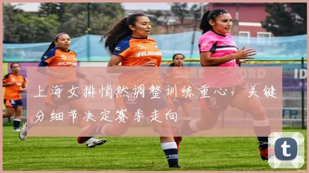 上海女排悄然调整训练重心，关键分细节决定赛季走向